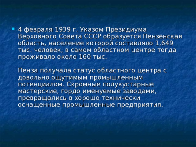 4 февраля 1939 г. Указом Президиума Верховного Совета СССР образуется Пензенская область, население которой составляло 1,649 тыс. человек, в самом областном центре тогда проживало около 160 тыс.   Пенза получала статус областного центра с довольно ощутимым промышленным потенциалом. Скромные полукустарные мастерские, гордо именуемые заводами, превращались в хорошо технически оснащенные промышленные предприятия.    
