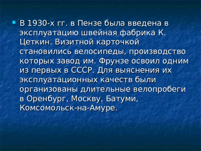 В 1930-х гг. в Пензе была введена в эксплуатацию швейная фабрика К. Цеткин. Визитной карточкой становились велосипеды, производство которых завод им. Фрунзе освоил одним из первых в СССР. Для выяснения их эксплуатационных качеств были организованы длительные велопробеги в Оренбург, Москву, Батуми, Комсомольск-на-Амуре.    