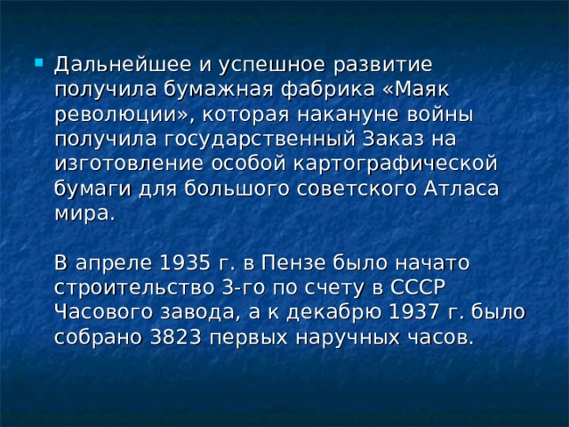 Дальнейшее и успешное развитие получила бумажная фабрика «Маяк революции», которая накануне войны получила государственный Заказ на изготовление особой картографической бумаги для большого советского Атласа мира.   В апреле 1935 г. в Пензе было начато строительство 3-го по счету в СССР Часового завода, а к декабрю 1937 г. было собрано 3823 первых наручных часов.    
