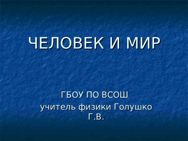ЧЕЛОВЕК И МИР ГБОУ ПО ВСОШ учитель физики Голушко Г.В. 