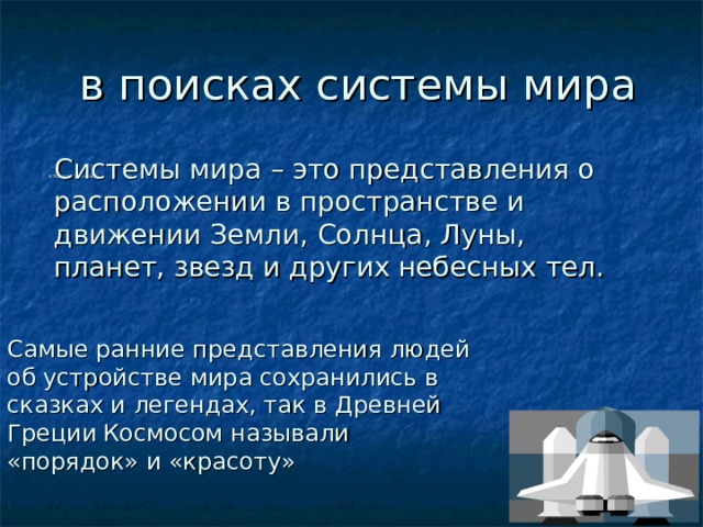  в поисках системы мира Системы мира – это представления о расположении в пространстве и движении Земли, Солнца, Луны, планет, звезд и других небесных тел. в поисках системах        1                                                                                                                                            Самые ранние представления людей об устройстве мира сохранились в сказках и легендах, так в Древней Греции  Космосом называли «порядок» и «красоту» 