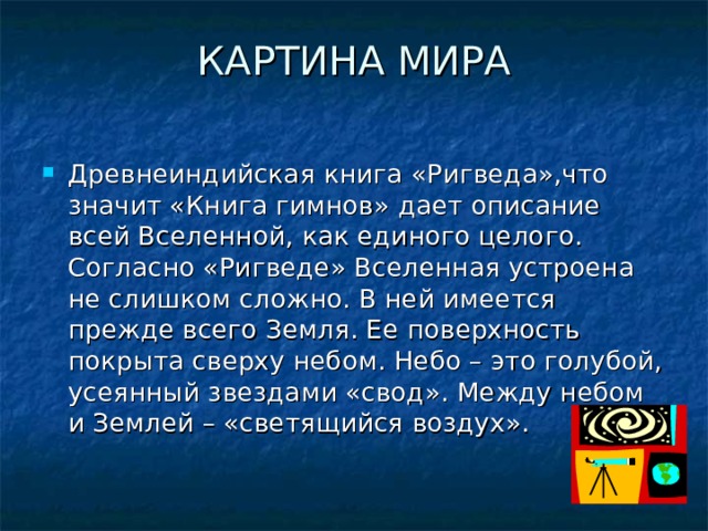 КАРТИНА МИРА   Древнеиндийская книга «Ригведа»,что значит «Книга гимнов» дает описание всей Вселенной, как единого целого. Согласно «Ригведе» Вселенная устроена не слишком сложно. В ней имеется прежде всего Земля. Ее поверхность покрыта сверху небом. Небо – это голубой, усеянный звездами «свод». Между небом и Землей – «светящийся воздух». 