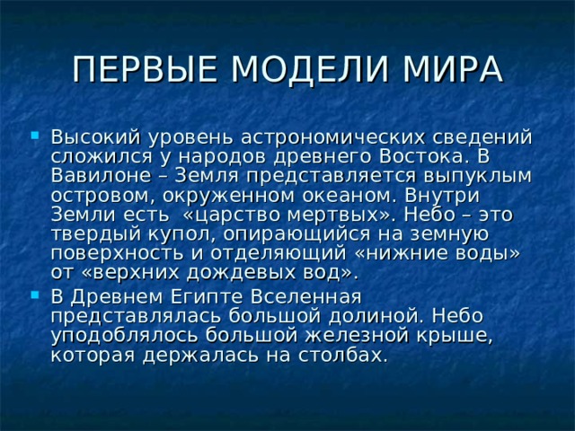ПЕРВЫЕ МОДЕЛИ МИРА Высокий уровень астрономических сведений сложился у народов древнего Востока. В Вавилоне – Земля представляется выпуклым островом, окруженном океаном. Внутри Земли есть «царство мертвых». Небо – это твердый купол, опирающийся на земную поверхность и отделяющий «нижние воды» от «верхних дождевых вод». В Древнем Египте Вселенная представлялась большой долиной. Небо уподоблялось большой железной крыше, которая держалась на столбах.  