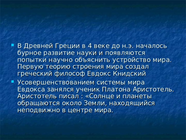 В Древней Греции в 4 веке до н.э. началось бурное развитие науки и появляются попытки научно объяснить устройство мира. Первую теорию строения мира создал греческий философ Евдокс Книдский Усовершенствованием системы мира Евдокса занялся ученик Платона Аристотель. Аристотель писал : «Солнце и планеты обращаются около Земли, находящийся неподвижно в центре мира.   