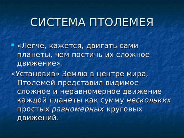 СИСТЕМА ПТОЛЕМЕЯ «Легче, кажется, двигать сами планеты, чем постичь их сложное движение». «Установив» Землю в центре мира, Птолемей представил видимое сложное и неравномерное движение каждой планеты как сумму нескольких простых равномерных круговых движений. 