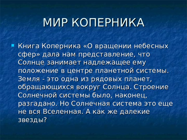 МИР КОПЕРНИКА Книга Коперника «О вращении небесных сфер» дала нам представление, что Солнце занимает надлежащее ему положение в центре планетной системы. Земля - это одна из рядовых планет, обращающихся вокруг Солнца. Строение Солнечной системы было, наконец, разгадано. Но Солнечная система это еще не вся Вселенная. А как же далекие звезды?   