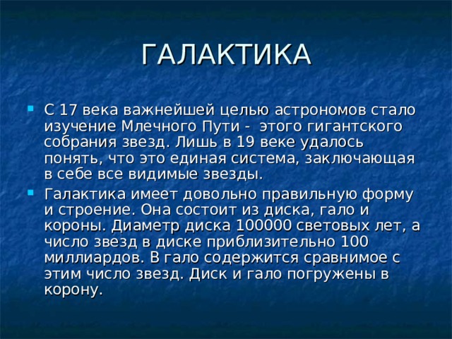 ГАЛАКТИКА С 17 века важнейшей целью астрономов стало изучение Млечного Пути - этого гигантского собрания звезд. Лишь в 19 веке удалось понять, что это единая система, заключающая в себе все видимые звезды. Галактика имеет довольно правильную форму и строение. Она состоит из диска, гало и короны. Диаметр диска 100000 световых лет, а число звезд в диске приблизительно 100 миллиардов. В гало содержится сравнимое с этим число звезд. Диск и гало погружены в корону. 