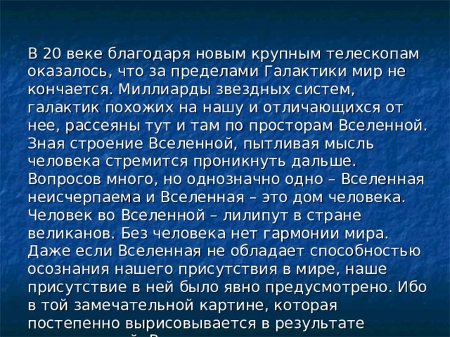 В 20 веке благодаря новым крупным телескопам оказалось, что за пределами Галактики мир не кончается. Миллиарды звездных систем, галактик похожих на нашу и отличающихся от нее, рассеяны тут и там по просторам Вселенной. Зная строение Вселенной, пытливая мысль человека стремится проникнуть дальше. Вопросов много, но однозначно одно – Вселенная неисчерпаема и Вселенная – это дом человека. Человек во Вселенной – лилипут в стране великанов. Без человека нет гармонии мира. Даже если Вселенная не обладает способностью осознания нашего присутствия в мире, наше присутствие в ней было явно предусмотрено. Ибо в той замечательной картине, которая постепенно вырисовывается в результате исследований, Вселенная предстает как поразительным образом сбалансированный механизм, способный поддерживать ЖИЗНЬ. 