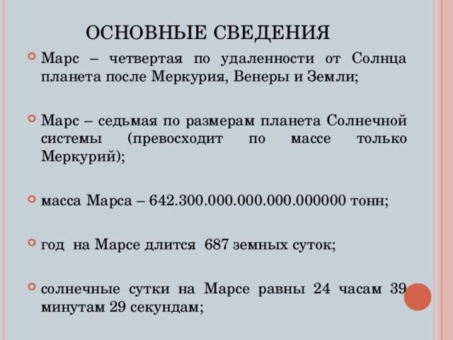 ОСНОВНЫЕ СВЕДЕНИЯ Марс – четвертая по удаленности от Солнца планета после Меркурия, Венеры и Земли; Марс – седьмая по размерам планета Солнечной системы (превосходит по массе только Меркурий); масса Марса – 642.300.000.000.000.000000 тонн; год на Марсе длится 687 земных суток; солнечные сутки на Марсе равны 24 часам 39 минутам 29 секундам;  