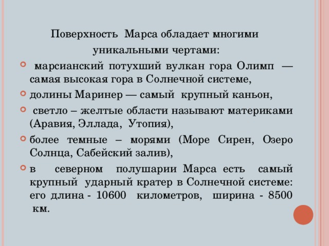 Поверхность Марса обладает многими уникальными чертами:  марсианский потухший вулкан гора Олимп  — самая высокая гора в Солнечной системе, долины Маринер — самый крупный каньон,  светло – желтые области называют материками (Аравия, Эллада, Утопия), более темные – морями (Море Сирен, Озеро Солнца, Сабейский залив), в северном полушарии Марса есть самый крупный ударный кратер в Солнечной системе: его длина - 10600 километров, ширина - 8500  км. 