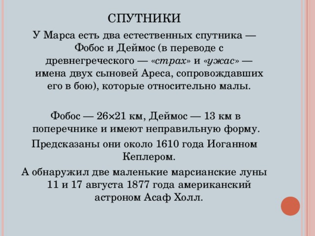 СПУТНИКИ У Марса есть два естественных спутника — Фобос и Деймос (в переводе с древнегреческого — « страх » и « ужас » — имена двух сыновей Ареса, сопровождавших его в бою), которые относительно малы.  Фобос — 26×21 км, Деймос — 13 км в поперечнике и имеют неправильную форму. Предсказаны они около 1610 года Иоганном Кеплером. А обнаружил две маленькие марсианские луны 11 и 17 августа 1877 года американский астроном Асаф Холл. 
