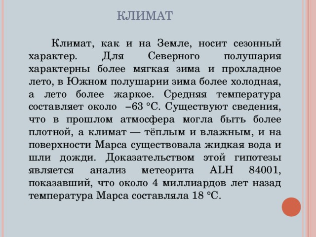 КЛИМАТ  Климат, как и на Земле, носит сезонный характер. Для Северного полушария характерны более мягкая зима и прохладное лето, в Южном полушарии зима более холодная, а лето более жаркое. Средняя температура составляет около −63 °C. Существуют сведения, что в прошлом атмосфера могла быть более плотной, а климат — тёплым и влажным, и на поверхности Марса существовала жидкая вода и шли дожди. Доказательством этой гипотезы является анализ метеорита ALH 84001, показавший, что около 4 миллиардов лет назад температура Марса составляла 18 °C. 
