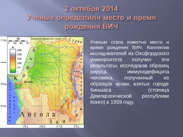 Ученым стало известно место и время рождения ВИЧ. Коллектив исследо вателей из Оксфордского университета получил эти результаты, исследовав образец вируса иммунодефицита человека, полученный из образцов крови, взятых городе Киншаса (столица Демократической республики Конго) в 1959 году. 