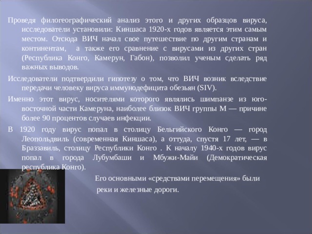 Проведя филогеографический анализ этого и других образцов вируса, исследователи установили: Киншаса 1920-х годов является этим самым местом. Отсюда ВИЧ начал свое путешествие по другим странам и континентам, а также его сравнение с вирусами из других стран (Республика Конго, Камерун, Габон), позволил ученым сделать ряд важных выводов. Исследователи подтвердили гипотезу о том, что ВИЧ возник вследствие передачи человеку вируса иммунодефицита обезьян (SIV). Именно этот вирус, носителями которого являлись шимпанзе из юго-восточной части Камеруна, наиболее близок ВИЧ группы М — причине более 90 процентов случаев инфекции. В 1920 году вирус попал в столицу Бельгийского Конго — город Леопольдвиль (современная Киншаса), а оттуда, спустя 17 лет, — в Браззавиль, столицу Республики Конго . К началу 1940-х годов вирус попал в города Лубумбаши и Мбужи-Майи (Демократическая республика Конго).  Его основными «средствами перемещения» были  реки и железные дороги. 