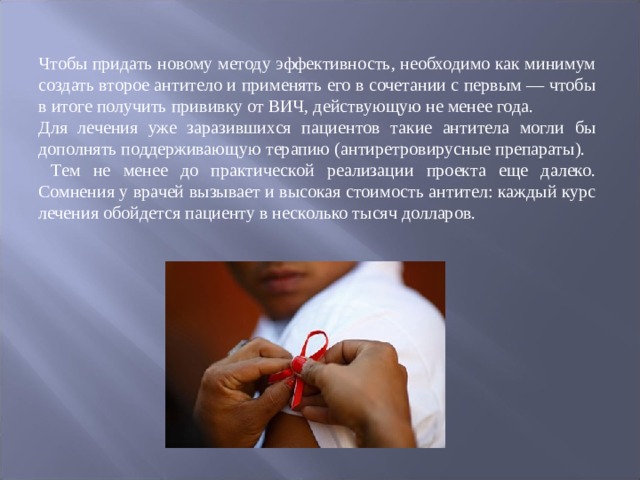 Чтобы придать новому методу эффективность, необходимо как минимум создать второе антитело и применять его в сочетании с первым — чтобы в итоге получить прививку от ВИЧ, действующую не менее года. Для лечения уже заразившихся пациентов такие антитела могли бы дополнять поддерживающую терапию (антиретровирусные препараты).  Тем не менее до практической реализации проекта еще далеко. Сомнения у врачей вызывает и высокая стоимость антител: каждый курс лечения обойдется пациенту в несколько тысяч долларов. 