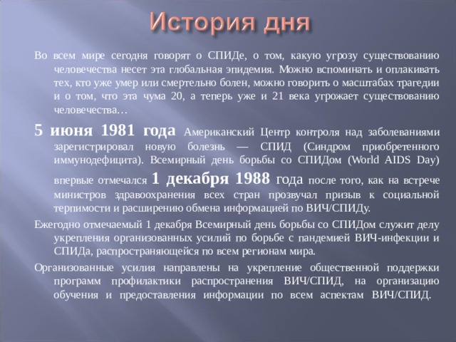 Во всем мире сегодня говорят о СПИДе, о том, какую угрозу существованию человечества несет эта глобальная эпидемия. Можно вспоминать и оплакивать тех, кто уже умер или смертельно болен, можно говорить о масштабах трагедии и о том, что эта чума 20, а теперь уже и 21 века угрожает существованию человечества… 5 июня 1981 года Американский Центр контроля над заболеваниями зарегистрировал новую болезнь — СПИД (Синдром приобретенного иммунодефицита). Всемирный день борьбы со СПИДом (World AIDS Day) впервые отмечался 1 декабря 1988 года после того, как на встрече министров здравоохранения всех стран прозвучал призыв к социальной терпимости и расширению обмена информацией по ВИЧ/СПИДу. Ежегодно отмечаемый 1 декабря Всемирный день борьбы со СПИДом служит делу укрепления организованных усилий по борьбе с пандемией ВИЧ-инфекции и СПИДа, распространяющейся по всем регионам мира. Организованные усилия направлены на укрепление общественной поддержки программ профилактики распространения ВИЧ/СПИД, на организацию обучения и предоставления информации по всем аспектам ВИЧ/СПИД.    