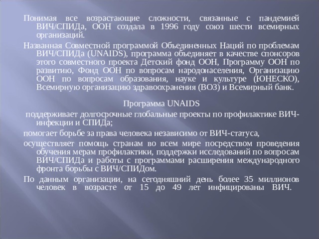 Понимая все возрастающие сложности, связанные с пандемией ВИЧ/СПИДа, ООН создала в 1996 году союз шести всемирных организаций. Названная Совместной программой Объединенных Наций по проблемам ВИЧ/СПИДа (UNAIDS), программа объединяет в качестве спонсоров этого совместного проекта Детский фонд ООН, Программу ООН по развитию, Фонд ООН по вопросам народонаселения, Организацию ООН по вопросам образования, науке и культуре (ЮНЕСКО), Всемирную организацию здравоохранения (ВОЗ) и Всемирный банк. Программа UNAIDS  поддерживает долгосрочные глобальные проекты по профилактике ВИЧ-инфекции и СПИДа; помогает борьбе за права человека независимо от ВИЧ-статуса, осуществляет помощь странам во всем мире посредством проведения обучения мерам профилактики, поддержки исследований по вопросам ВИЧ/СПИДа и работы с программами расширения международного фронта борьбы с ВИЧ/СПИДом. По данным организации, на сегодняшний день более 35 миллионов человек в возрасте от 15 до 49 лет инфицированы ВИЧ.    