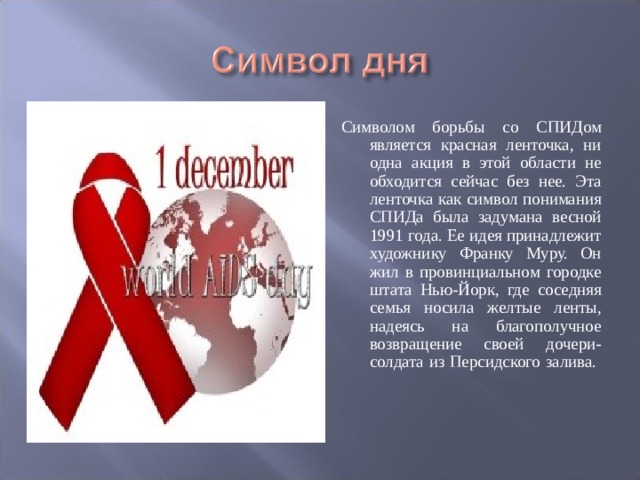 Символом борьбы со СПИДом является красная ленточка, ни одна акция в этой области не обходится сейчас без нее. Эта ленточка как символ понимания СПИДа была задумана весной 1991 года. Ее идея принадлежит художнику Франку Муру. Он жил в провинциальном городке штата Нью-Йорк, где соседняя семья носила желтые ленты, надеясь на благополучное возвращение своей дочери-солдата из Персидского залива.    