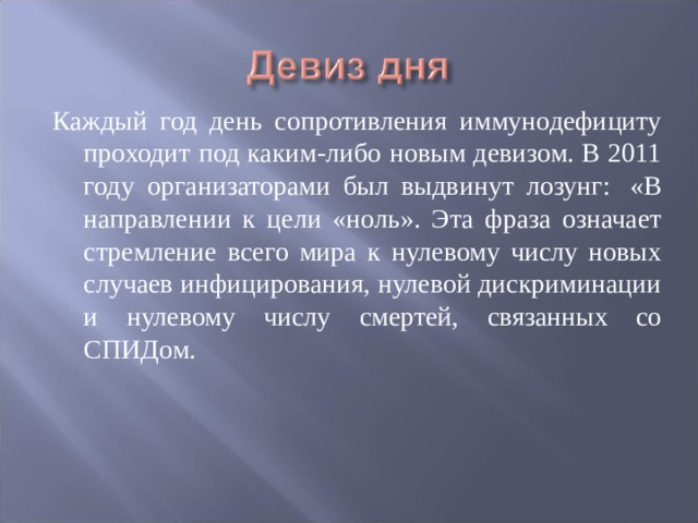 Каждый год день сопротивления иммунодефициту проходит под каким-либо новым девизом. В 2011 году организаторами был выдвинут лозунг:  «В направлении к цели «ноль». Эта фраза означает стремление всего мира к нулевому числу новых случаев инфицирования, нулевой дискриминации и нулевому числу смертей, связанных со СПИДом. 