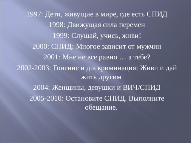 1997: Дети, живущие в мире, где есть СПИД 1998: Движущая сила перемен 1999: Слушай, учись, живи! 2000: СПИД: Многое зависит от мужчин 2001: Мне не все равно … а тебе? 2002-2003: Гонение и дискриминация: Живи и дай жить другим 2004: Женщины, девушки и ВИЧ/СПИД 2005-2010: Остановите СПИД. Выполните обещание. 