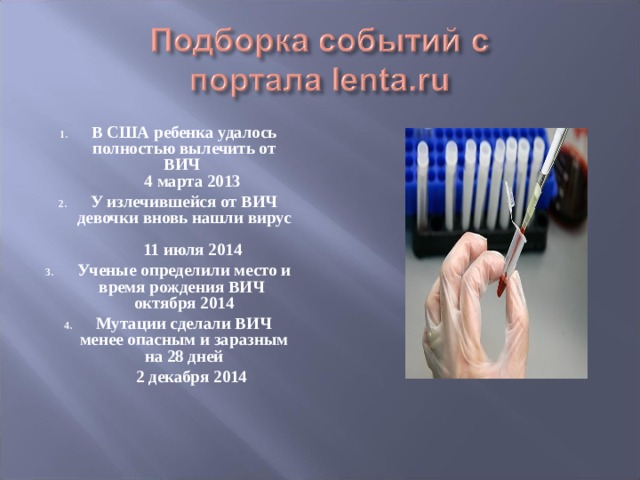 В США ребенка удалось полностью вылечить от ВИЧ  4 марта 2013 У излечившейся от ВИЧ девочки вновь нашли вирус   11 июля 2014 Ученые определили место и время рождения ВИЧ   октября 2014 Мутации сделали ВИЧ менее опасным и заразным на 28 дней  2 декабря 2014 