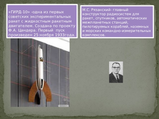 «ГИРД-10» -одна из первых советских экспериментальных ракет с жидкостным ракетным двигателем. Создана по проекту Ф.А. Цандера. Первый пуск произведен 25 ноября 1933года. М.С. Рязанский- главный конструктор радиосистем для ракет, спутников, автоматических межпланетных станций, пилотируемых кораблей, наземных и морских командно-измерительных комплексов. 