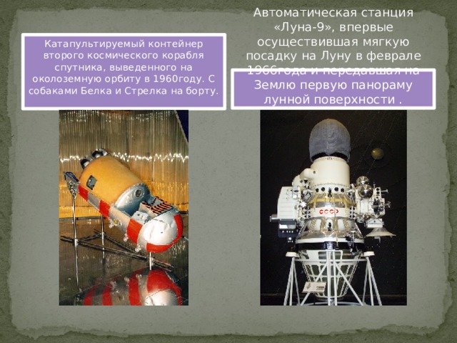 Катапультируемый контейнер второго космического корабля спутника, выведенного на околоземную орбиту в 1960году. С собаками Белка и Стрелка на борту. Автоматическая станция «Луна-9», впервые осуществившая мягкую посадку на Луну в феврале 1966года и передавшая на Землю первую панораму лунной поверхности . 
