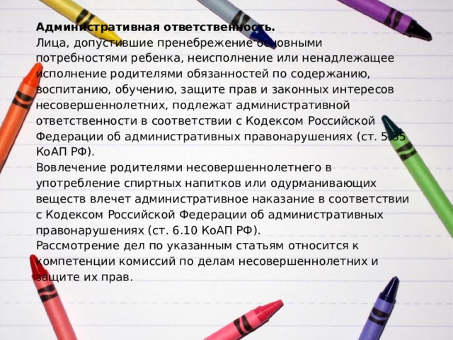 Административная ответственность.  Лица, допустившие пренебрежение основными потребностями ребенка, неисполнение или ненадлежащее исполнение родителями обязанностей по содержанию, воспитанию, обучению, защите прав и законных интересов несовершеннолетних, подлежат административной ответственности в соответствии с Кодексом Российской Федерации об административных правонарушениях (ст. 5.35 КоАП РФ).  Вовлечение родителями несовершеннолетнего в употребление спиртных напитков или одурманивающих веществ влечет административное наказание в соответствии с Кодексом Российской Федерации об административных правонарушениях (ст. 6.10 КоАП РФ).  Рассмотрение дел по указанным статьям относится к компетенции комиссий по делам несовершеннолетних и защите их прав.   