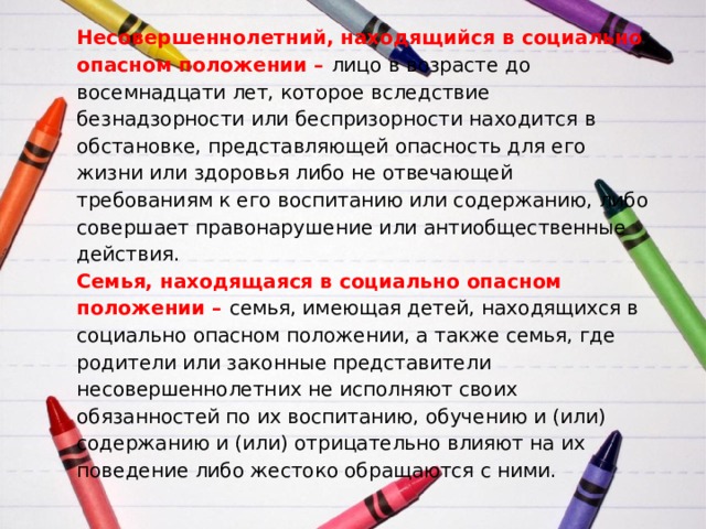 Несовершеннолетний, находящийся в социально опасном положении –   лицо в возрасте до восемнадцати лет, которое вследствие безнадзорности или беспризорности находится в обстановке, представляющей опасность для его жизни или здоровья либо не отвечающей требованиям к его воспитанию или содержанию, либо совершает правонарушение или антиобщественные действия.  Семья, находящаяся в социально опасном положении –  семья, имеющая детей, находящихся в социально опасном положении, а также семья, где родители или законные представители несовершеннолетних не исполняют своих обязанностей по их воспитанию, обучению и (или) содержанию и (или) отрицательно влияют на их поведение либо жестоко обращаются с ними.   