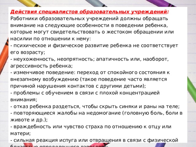   Действия специалистов образовательных учреждений :  Работники образовательных учреждений должны обращать внимание на следующие особенности в поведении ребенка, которые могут свидетельствовать о жестоком обращении или насилии по отношении к нему:  - психическое и физическое развитие ребенка не соответствует его возрасту;  - неухоженность, неопрятность; апатичность или, наоборот, агрессивность ребенка;  - изменчивое поведение: переход от спокойного состояния к внезапному возбуждению (такое поведение часто является причиной нарушения контактов с другими детьми);  - проблемы с обучением в связи с плохой концентрацией внимания;  - отказ ребенка раздеться, чтобы скрыть синяки и раны на теле;  - повторяющиеся жалобы на недомогание (головную боль, боли в животе и др.);  - враждебность или чувство страха по отношению к отцу или матери;  - сильная реакция испуга или отвращения в связи с физической близостью определенного взрослого;   