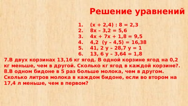   Решение уравнений   1. (х + 2,4) : 8 = 2,3  2. 8х – 3,2 = 5,6  3. 4х + 7х + 1,8 = 9,5  4. 4,2 (у – 4,5) = 16,38  5. 41, 2 у – 28,7 у = 1  6. 13, 6 у – 3,64 = 1,8  7.В двух корзинах 13,16 кг ягод. В одной корзине ягод на 0,2 кг меньше, чем в другой. Сколько кг ягод в каждой корзине?.  8.В одном бидоне в 5 раз больше молока, чем в другом. Сколько литров молока в каждом бидоне, если во втором на 17,4 л меньше, чем в первом?   