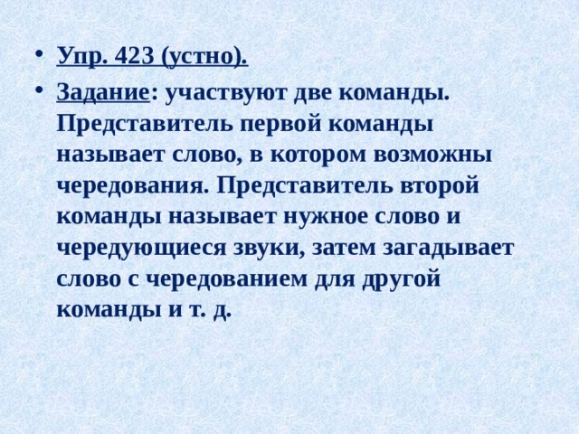 Упр. 423 (устно). Задание : участвуют две команды. Представитель первой команды называет слово, в котором возможны чередования. Представитель второй команды называет нужное слово и чередующиеся звуки, затем загадывает слово с чередованием для другой команды и т. д. 