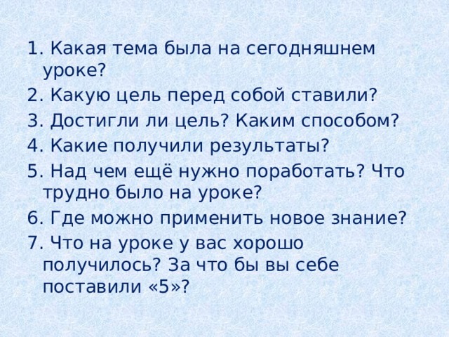 1. Какая тема была на сегодняшнем уроке? 2. Какую цель перед собой ставили? 3. Достигли ли цель? Каким способом? 4. Какие получили результаты? 5. Над чем ещё нужно поработать? Что трудно было на уроке? 6. Где можно применить новое знание? 7. Что на уроке у вас хорошо получилось? За что бы вы себе поставили «5»? 