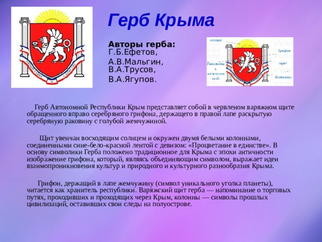 Герб Крыма   Авторы герба: Г.Б.Ефетов, А.В.Мальгин, В.А.Трусов, В.А.Ягупов.  Герб Автономной Республики Крым представляет собой в червленом варяжном щите обращенного вправо серебряного грифона, держащего в правой лапе раскрытую серебряную раковину с голубой жемчужиной.  Щит увенчан восходящим солнцем и окружен двумя белыми колоннами, соединенными сине-бело-красной лентой с девизом: «Процветание в единстве». В основу символики Герба положено традиционное для Крыма с эпохи античности изображение грифона, который, являясь объединяющим символом, выражает идеи взаимопроникновения культур и природного и культурного разнообразия Крыма.  Грифон, держащий в лапе жемчужину (символ уникального уголка планеты), читается как хранитель республики. Варяжский щит герба — напоминание о торговых путях, проходивших и проходящих через Крым, колонны — символы прошлых цивилизаций, оставивших свои следы на полуострове. 