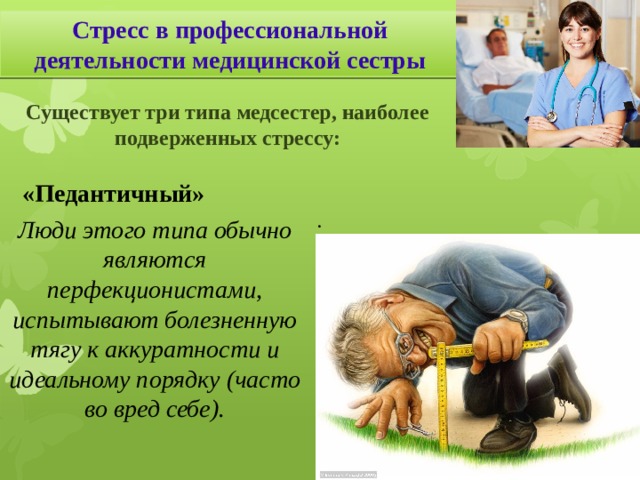 Стресс в профессиональной деятельности медицинской сестры Существует три типа медсестер, наиболее подверженных стрессу: «Педантичный» . Люди этого типа обычно являются перфекционистами, испытывают болезненную тягу к аккуратности и идеальному порядку (часто во вред себе). Профессия медсестры является одной из самых сложных в мире, так как требует повышенной самоотдачи, постоянного совершенствования собственных навыков, предельной концентрации внимания, эмоциональной устойчивости, постоянного чувства личной ответственности за жизнь и здоровье своих пациентов .  «Педантичный» … Даже в случае небольшой неудачи или незначительного отклонения от задуманных результатов работы эти люди почти перестают испытывать удовлетворение от процесса деятельности.  