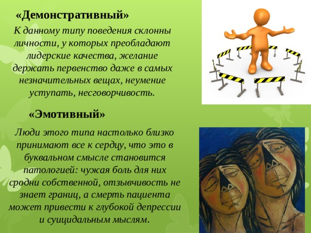 «Демонстративный» К данному типу поведения склонны личности, у которых преобладают лидерские качества, желание держать первенство даже в самых незначительных вещах, неумение уступать, несговорчивость. «Эмотивный» Люди этого типа настолько близко принимают все к сердцу, что это в буквальном смысле становится патологией: чужая боль для них сродни собственной, отзывчивость не знает границ, а смерть пациента может привести к глубокой депрессии и суицидальным мыслям . 