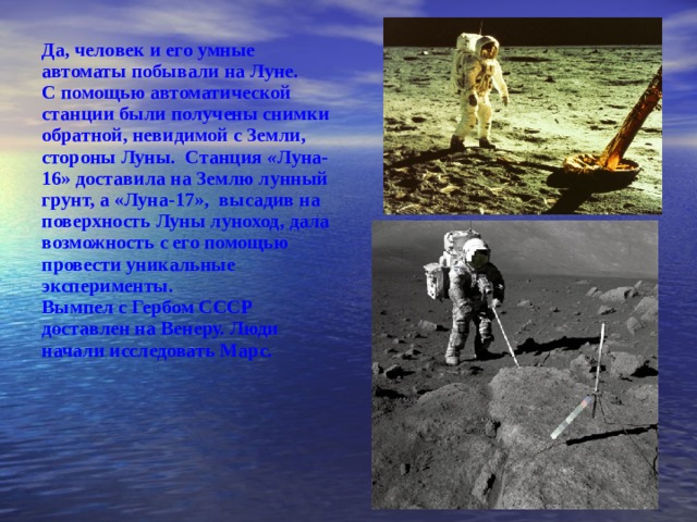 Да, чело в ек и его умные автоматы побывали на Луне. С помощью автоматической станции были получены снимки обратной, невидимой с Земли, стороны Луны. Станция « Лун a-16» доставила на Землю лунный грунт, а «Луна-17 », высадив на поверхность Луны л уноход, дала возможность с его помощью провести уника ль ные эксперименты. Вымпел с Гербом СССР доставлен на Венеру. Люди начали исследовать Марс.  
