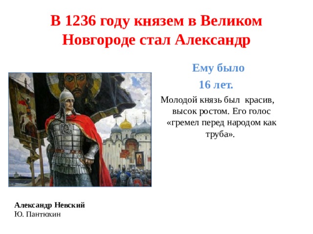 В 1236 году князем в Великом Новгороде стал Александр  Ему было 16 лет. Молодой князь был красив, высок ростом. Его голос «гремел перед народом как труба». Александр Невский  Ю. Пантюхин 
