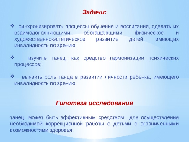 Задачи:   синхронизировать процессы обучения и воспитания, сделать их взаимодополняющими, обогащающими физическое и художественно-эстетическое развитие детей, имеющих инвалидность по зрению;  изучить танец, как средство гармонизации психических процессов;  выявить роль танца в развитии личности ребенка, имеющего инвалидность по зрению. Гипотеза исследования  танец, может быть эффективным средством для осуществления необходимой коррекционной работы с детьми с ограниченными возможностями здоровья. 