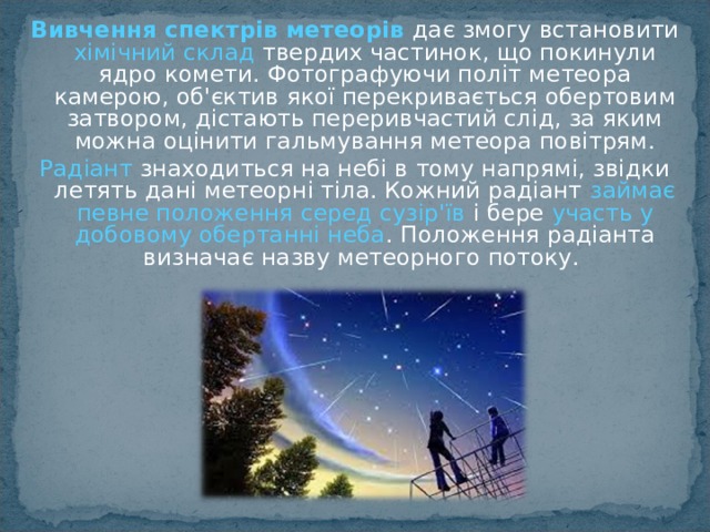 Вивчення спектрів метеорів   дає змогу встановити хімічний склад твердих частинок, що покинули ядро комети. Фотографуючи політ метеора камерою, об'єктив якої перекривається обертовим затвором, дістають переривчастий слід, за яким можна оцінити гальмування метеора повітрям. Радіант знаходиться на небі в тому напрямі, звідки летять дані метеорні тіла. Кожний радіант займає певне положення серед сузір'їв і бере участь у добовому обертанні неба . Положення радіанта визначає назву метеорного потоку.  