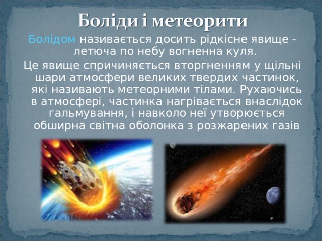 Болідом називається досить рідкісне явище - летюча по небу вогненна куля. Це явище спричиняється вторгненням у щільні шари атмосфери великих твердих частинок, які називають метеорними тілами. Рухаючись в атмосфері, частинка нагрівається внаслідок гальмування, і навколо неї утворюється обширна світна оболонка з розжарених газів 