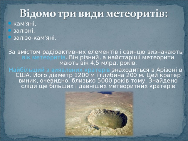 кам'яні, залізні, залізо-кам'яні.  За вмістом радіоактивних елементів і свинцю визначають вік метеоритів . Він різний, а найстаріші метеорити мають вік 4,5 млрд. років. Найбільший з виявлених кратерів знаходиться в Арізоні в США. Його діаметр 1200 м і глибина 200 м. Цей кратер виник, очевидно, близько 5000 років тому. Знайдено сліди ще більших і давніших метеоритних кратерів 
