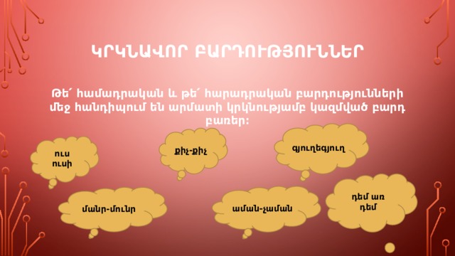 ԿՐԿՆԱՎՈՐ ԲԱՐԴՈՒԹՅՈՒՆՆԵՐ Թե՛ համադրական և թե՛ հարադրական բարդությունների մեջ հանդիպում են արմատի կրկնությամբ կազմված բարդ բառեր։ գյուղեգյուղ քիչ-քիչ ուս ուսի դեմ առ դեմ աման-չաման մանր-մունր 