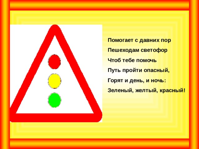 Помогает с давних пор Пешеходам светофор Чтоб тебе помочь Путь пройти опасный, Горят и день, и ночь: Зеленый, желтый, красный! 