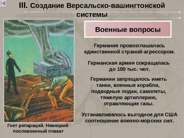 III. Создание Версальско-вашингтонской системы Военные вопросы Германия провозглашалась единственной страной-агрессором. Германская армия сокращалась до 100 тыс. чел. Германии запрещалось иметь танки, военные корабли, подводные лодки, самолеты, тяжелую артиллерию, отравляющие газы. Устанавливалось выгодное для США соотношение военно-морских сил. Гнет репараций. Немецкий  послевоенный плакат 