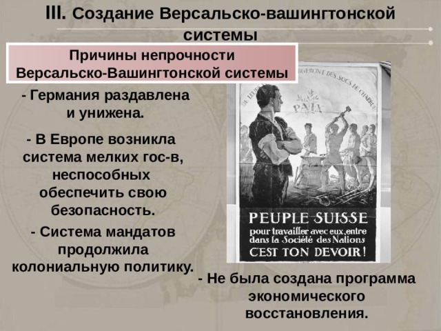 III. Создание Версальско-вашингтонской системы Причины непрочности Версальско-Вашингтонской системы - Германия раздавлена и унижена. - В Европе возникла система мелких гос-в, неспособных обеспечить свою безопасность. - Система мандатов продолжила колониальную политику. - Не была создана программа экономического восстановления. 