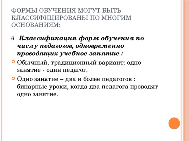 Формы обучения могут быть классифицированы по многим основаниям: 6. Классификация форм обучения по числу педагогов, одновременно проводящих учебное занятие : Обычный, традиционный вариант: одно занятие - один педагог. Одно занятие – два и более педагогов : бинарные уроки, когда два педагога проводят одно занятие. 