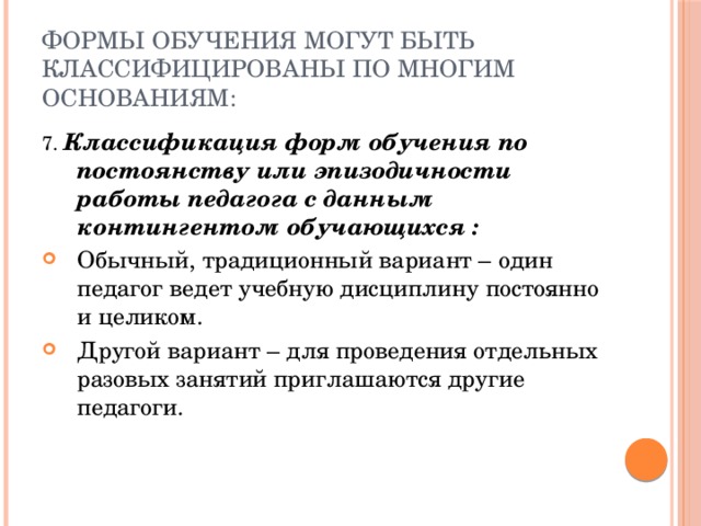 Формы обучения могут быть классифицированы по многим основаниям: 7. Классификация форм обучения по постоянству или эпизодичности работы педагога с данным контингентом обучающихся : Обычный, традиционный вариант – один педагог ведет учебную дисциплину постоянно и целиком. Другой вариант – для проведения отдельных разовых занятий приглашаются другие педагоги. 