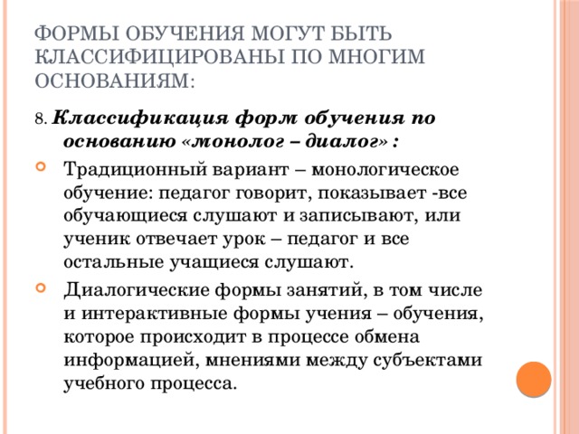 Формы обучения могут быть классифицированы по многим основаниям: 8. Классификация форм обучения по основанию «монолог – диалог» : Традиционный вариант – монологическое обучение: педагог говорит, показывает -все обучающиеся слушают и записывают, или ученик отвечает урок – педагог и все остальные учащиеся слушают. Диалогические формы занятий, в том числе и интерактивные формы учения – обучения, которое происходит в процессе обмена информацией, мнениями между субъектами учебного процесса. 