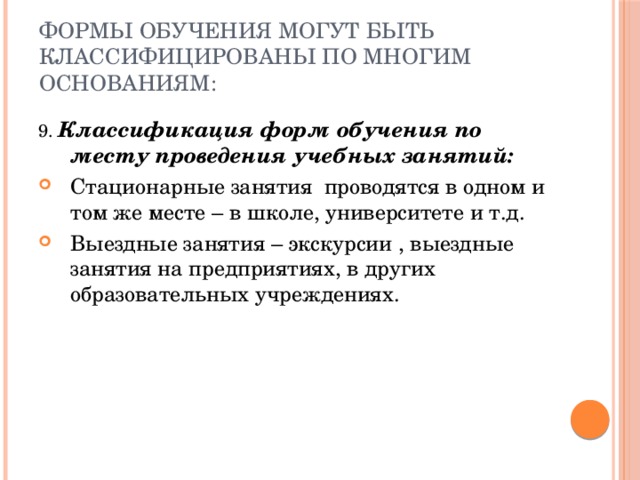 Формы обучения могут быть классифицированы по многим основаниям: 9. Классификация форм обучения по месту проведения учебных занятий: Стационарные занятия проводятся в одном и том же месте – в школе, университете и т.д. Выездные занятия – экскурсии , выездные занятия на предприятиях, в других образовательных учреждениях. 